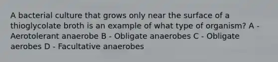 A bacterial culture that grows only near the surface of a thioglycolate broth is an example of what type of organism? A - Aerotolerant anaerobe B - Obligate anaerobes C - Obligate aerobes D - Facultative anaerobes