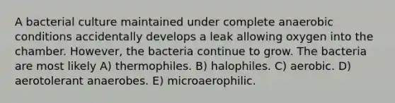 A bacterial culture maintained under complete anaerobic conditions accidentally develops a leak allowing oxygen into the chamber. However, the bacteria continue to grow. The bacteria are most likely A) thermophiles. B) halophiles. C) aerobic. D) aerotolerant anaerobes. E) microaerophilic.