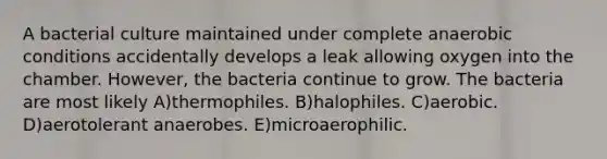 A bacterial culture maintained under complete anaerobic conditions accidentally develops a leak allowing oxygen into the chamber. However, the bacteria continue to grow. The bacteria are most likely A)thermophiles. B)halophiles. C)aerobic. D)aerotolerant anaerobes. E)microaerophilic.