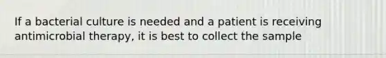 If a bacterial culture is needed and a patient is receiving antimicrobial therapy, it is best to collect the sample