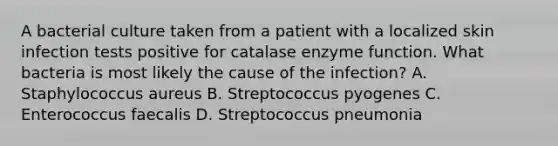 A bacterial culture taken from a patient with a localized skin infection tests positive for catalase enzyme function. What bacteria is most likely the cause of the infection? A. Staphylococcus aureus B. Streptococcus pyogenes C. Enterococcus faecalis D. Streptococcus pneumonia