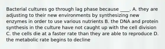 Bacterial cultures go through lag phase because ____. A. they are adjusting to their new environments by synthesizing new enzymes in order to use various nutrients B. the DNA and protein synthesis in the culture have not caught up with the cell division C. the cells die at a faster rate than they are able to reproduce D. the metabolic rate begins to decline