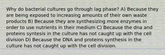 Why do bacterial cultures go through lag phase? A) Because they are being exposed to increasing amounts of their own waste products B) Because they are synthesizing more enzymes in order to use nutrients in their medium C) Because the dna and proteins syntesis in the culture has not caught up with the cell division D) Because the DNA and proteins synthesis in the culture has not caught up with the cell division.