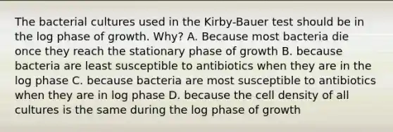 The bacterial cultures used in the Kirby-Bauer test should be in the log phase of growth. Why? A. Because most bacteria die once they reach the stationary phase of growth B. because bacteria are least susceptible to antibiotics when they are in the log phase C. because bacteria are most susceptible to antibiotics when they are in log phase D. because the cell density of all cultures is the same during the log phase of growth