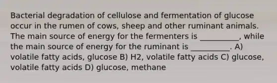 Bacterial degradation of cellulose and fermentation of glucose occur in the rumen of cows, sheep and other ruminant animals. The main source of energy for the fermenters is __________, while the main source of energy for the ruminant is __________. A) volatile fatty acids, glucose B) H2, volatile fatty acids C) glucose, volatile fatty acids D) glucose, methane