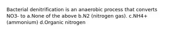 Bacterial denitrification is an anaerobic process that converts NO3- to a.None of the above b.N2 (nitrogen gas). c.NH4+ (ammonium) d.Organic nitrogen