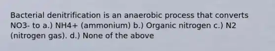 Bacterial denitrification is an anaerobic process that converts NO3- to a.) NH4+ (ammonium) b.) Organic nitrogen c.) N2 (nitrogen gas). d.) None of the above