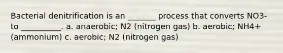 Bacterial denitrification is an _______ process that converts NO3- to __________. a. anaerobic; N2 (nitrogen gas) b. aerobic; NH4+ (ammonium) c. aerobic; N2 (nitrogen gas)