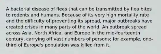 A bacterial disease of fleas that can be transmitted by flea bites to rodents and humans. Because of its very high mortality rate and the difficulty of preventing its spread, major outbreaks have created crises in many parts of the world. An outbreak spread across Asia, North Africa, and Europe in the mid-fourteenth century, carrying off vast numbers of persons; for example, one-third of Europe's population was killed from it.