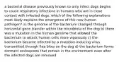 a bacterial disease previously known to only infect dogs begins to cause respiratory infections in humans who are in close contact with infected dogs. which of the following explanations most likely explains the emergence of this new human pathogen? a) the genome of the bacterium changed through horizontal gene transfer within the microbiota of the dog b) there was a mutation in the human genome that allowed the bacterium to attack human cells more vigorously c) the bacterium became infected by a mutation-inducing virus transmitted through flea bites on the dog d) the bacterium forms dormant endospores that remain in the environment even after the infected dogs are removed