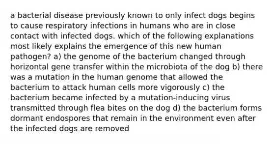 a bacterial disease previously known to only infect dogs begins to cause respiratory infections in humans who are in close contact with infected dogs. which of the following explanations most likely explains the emergence of this new human pathogen? a) the genome of the bacterium changed through horizontal gene transfer within the microbiota of the dog b) there was a mutation in the human genome that allowed the bacterium to attack human cells more vigorously c) the bacterium became infected by a mutation-inducing virus transmitted through flea bites on the dog d) the bacterium forms dormant endospores that remain in the environment even after the infected dogs are removed