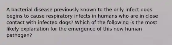 A bacterial disease previously known to the only infect dogs begins to cause respiratory infects in humans who are in close contact with infected dogs? Which of the following is the most likely explanation for the emergence of this new human pathogen?