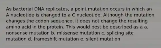 As bacterial DNA replicates, a point mutation occurs in which an A nucleotide is changed to a C nucleotide. Although the mutation changes the codon sequence, it does not change the resulting amino acid in the protein. This would best be described as a a. nonsense mutation b. missense mutation c. splicing site mutation d. frameshift mutation e. silent mutation