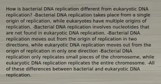 How is bacterial DNA replication different from eukaryotic DNA replication? -Bacterial DNA replication takes place from a single origin of replication, while eukaryotes have multiple origins of replication. -Bacterial DNA replication involves nucleotides that are not found in eukaryotic DNA replication. -Bacterial DNA replication moves out from the origin of replication in two directions, while eukaryotic DNA replication moves out from the origin of replication in only one direction -Bacterial DNA replication only replicates small pieces of the chromosome, while eukaryotic DNA replication replicates the entire chromosome. -All of these differences between bacterial and eukaryotic DNA replication.