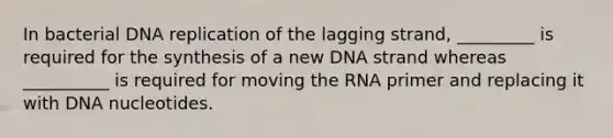 In bacterial DNA replication of the lagging strand, _________ is required for the synthesis of a new DNA strand whereas __________ is required for moving the RNA primer and replacing it with DNA nucleotides.