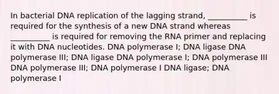 In bacterial DNA replication of the lagging strand, __________ is required for the synthesis of a new DNA strand whereas __________ is required for removing the RNA primer and replacing it with DNA nucleotides. DNA polymerase I; DNA ligase DNA polymerase III; DNA ligase DNA polymerase I; DNA polymerase III DNA polymerase III; DNA polymerase I DNA ligase; DNA polymerase I