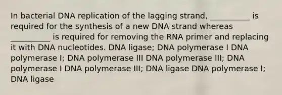 In bacterial DNA replication of the lagging strand, __________ is required for the synthesis of a new DNA strand whereas __________ is required for removing the RNA primer and replacing it with DNA nucleotides. DNA ligase; DNA polymerase I DNA polymerase I; DNA polymerase III DNA polymerase III; DNA polymerase I DNA polymerase III; DNA ligase DNA polymerase I; DNA ligase