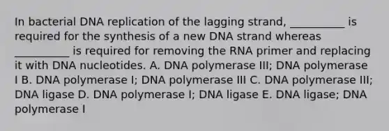 In bacterial DNA replication of the lagging strand, __________ is required for the synthesis of a new DNA strand whereas __________ is required for removing the RNA primer and replacing it with DNA nucleotides. A. DNA polymerase III; DNA polymerase I B. DNA polymerase I; DNA polymerase III C. DNA polymerase III; DNA ligase D. DNA polymerase I; DNA ligase E. DNA ligase; DNA polymerase I