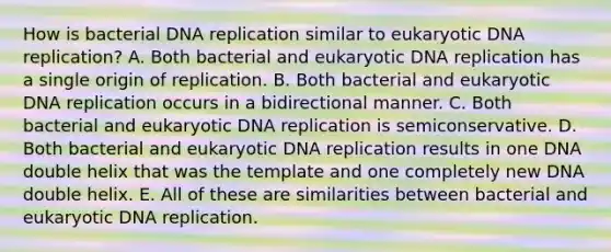 How is bacterial <a href='https://www.questionai.com/knowledge/kofV2VQU2J-dna-replication' class='anchor-knowledge'>dna replication</a> similar to eukaryotic DNA replication? A. Both bacterial and eukaryotic DNA replication has a single origin of replication. B. Both bacterial and eukaryotic DNA replication occurs in a bidirectional manner. C. Both bacterial and eukaryotic DNA replication is semiconservative. D. Both bacterial and eukaryotic DNA replication results in one DNA double helix that was the template and one completely new DNA double helix. E. All of these are similarities between bacterial and eukaryotic DNA replication.