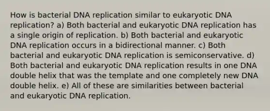 How is bacterial <a href='https://www.questionai.com/knowledge/kofV2VQU2J-dna-replication' class='anchor-knowledge'>dna replication</a> similar to eukaryotic DNA replication? a) Both bacterial and eukaryotic DNA replication has a single origin of replication. b) Both bacterial and eukaryotic DNA replication occurs in a bidirectional manner. c) Both bacterial and eukaryotic DNA replication is semiconservative. d) Both bacterial and eukaryotic DNA replication results in one DNA double helix that was the template and one completely new DNA double helix. e) All of these are similarities between bacterial and eukaryotic DNA replication.