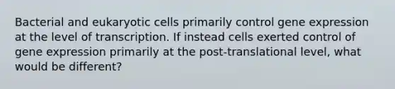 Bacterial and eukaryotic cells primarily control gene expression at the level of transcription. If instead cells exerted control of gene expression primarily at the post-translational level, what would be different?