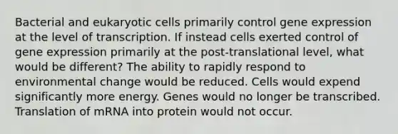 Bacterial and eukaryotic cells primarily control gene expression at the level of transcription. If instead cells exerted control of gene expression primarily at the post-translational level, what would be different? The ability to rapidly respond to environmental change would be reduced. Cells would expend significantly more energy. Genes would no longer be transcribed. Translation of mRNA into protein would not occur. ​