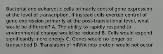 Bacterial and eukaryotic cells primarily control gene expression at the level of transcription. If instead cells exerted control of gene expression primarily at the post-translational level, what would be different? A. The ability to rapidly respond to environmental change would be reduced B. Cells would expend significantly more energy C. Genes would no longer be transcribed D. Translation of mRNA into protein would not occur