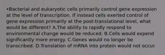 •Bacterial and <a href='https://www.questionai.com/knowledge/kb526cpm6R-eukaryotic-cells' class='anchor-knowledge'>eukaryotic cells</a> primarily control <a href='https://www.questionai.com/knowledge/kFtiqWOIJT-gene-expression' class='anchor-knowledge'>gene expression</a> at the level of transcription. If instead cells exerted control of gene expression primarily at the post-translational level, what would be different? A.The ability to rapidly respond to environmental change would be reduced. B.Cells would expend significantly more energy. C.Genes would no longer be transcribed. D.Translation of mRNA into protein would not occur.