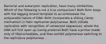 Bacterial and eukaryotic replication, have many similarities. Which of the following is not a true comparison? Both form loops with the lagging strand template to accommodate the antiparallel nature of DNA. Both incorporate a sliding clamp mechanism in their replication polymerase. Both initiate replication with recognition of conserved sequences, where the DNA will first open up (using proteins) Both have a primer made only of ribonucleotides, and then exhibit polymerase switching to the replicative polymerase.