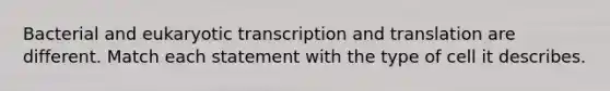 Bacterial and eukaryotic transcription and translation are different. Match each statement with the type of cell it describes.