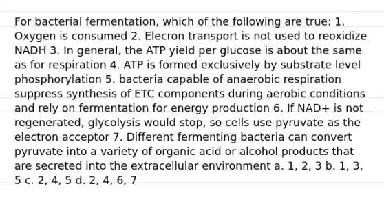 For bacterial fermentation, which of the following are true: 1. Oxygen is consumed 2. Elecron transport is not used to reoxidize NADH 3. In general, the ATP yield per glucose is about the same as for respiration 4. ATP is formed exclusively by substrate level phosphorylation 5. bacteria capable of anaerobic respiration suppress synthesis of ETC components during aerobic conditions and rely on fermentation for energy production 6. If NAD+ is not regenerated, glycolysis would stop, so cells use pyruvate as the electron acceptor 7. Different fermenting bacteria can convert pyruvate into a variety of organic acid or alcohol products that are secreted into the extracellular environment a. 1, 2, 3 b. 1, 3, 5 c. 2, 4, 5 d. 2, 4, 6, 7