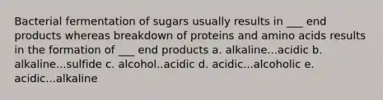 Bacterial fermentation of sugars usually results in ___ end products whereas breakdown of proteins and <a href='https://www.questionai.com/knowledge/k9gb720LCl-amino-acids' class='anchor-knowledge'>amino acids</a> results in the formation of ___ end products a. alkaline...acidic b. alkaline...sulfide c. alcohol..acidic d. acidic...alcoholic e. acidic...alkaline