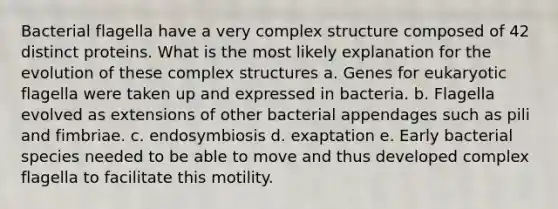 Bacterial flagella have a very complex structure composed of 42 distinct proteins. What is the most likely explanation for the evolution of these complex structures a. Genes for eukaryotic flagella were taken up and expressed in bacteria. b. Flagella evolved as extensions of other bacterial appendages such as pili and fimbriae. c. endosymbiosis d. exaptation e. Early bacterial species needed to be able to move and thus developed complex flagella to facilitate this motility.