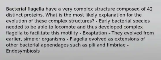 Bacterial flagella have a very complex structure composed of 42 distinct proteins. What is the most likely explanation for the evolution of these complex structures? - Early bacterial species needed to be able to locomote and thus developed complex flagella to facilitate this motility - Exaptation - They evolved from earlier, simpler organisms - Flagella evolved as extensions of other bacterial appendages such as pili and fimbriae - Endosymbiosis