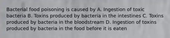 Bacterial food poisoning is caused by A. Ingestion of toxic bacteria B. Toxins produced by bacteria in the intestines C. Toxins produced by bacteria in <a href='https://www.questionai.com/knowledge/k7oXMfj7lk-the-blood' class='anchor-knowledge'>the blood</a>stream D. Ingestion of toxins produced by bacteria in the food before it is eaten