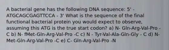 A bacterial gene has the following DNA sequence: 5' - ATGCAGCGAGTTCCA - 3' What is the sequence of the final functional bacterial protein you would expect to observe, assuming this ATG is the true start codon? a) N- Gln-Arg-Val-Pro -C b) N- fMet-Gln-Arg-Val-Pro -C c) N - Tyr-Val-Ala-Gln-Gly - C d) N- Met-Gln-Arg-Val-Pro -C e) C- Gln-Arg-Val-Pro -N