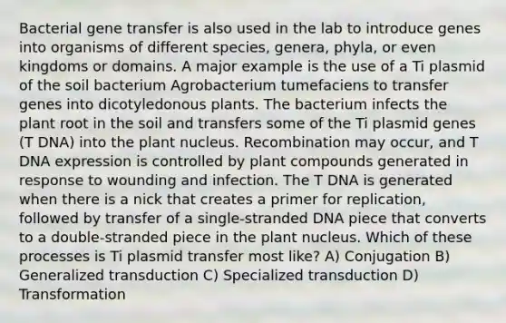 Bacterial gene transfer is also used in the lab to introduce genes into organisms of different species, genera, phyla, or even kingdoms or domains. A major example is the use of a Ti plasmid of the soil bacterium Agrobacterium tumefaciens to transfer genes into dicotyledonous plants. The bacterium infects the plant root in the soil and transfers some of the Ti plasmid genes (T DNA) into the plant nucleus. Recombination may occur, and T DNA expression is controlled by plant compounds generated in response to wounding and infection. The T DNA is generated when there is a nick that creates a primer for replication, followed by transfer of a single-stranded DNA piece that converts to a double-stranded piece in the plant nucleus. Which of these processes is Ti plasmid transfer most like? A) Conjugation B) Generalized transduction C) Specialized transduction D) Transformation