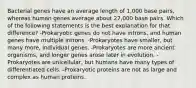 Bacterial genes have an average length of 1,000 base pairs, whereas human genes average about 27,000 base pairs. Which of the following statements is the best explanation for that difference? -Prokaryotic genes do not have introns, and human genes have multiple introns. -Prokaryotes have smaller, but many more, individual genes. -Prokaryotes are more ancient organisms, and longer genes arose later in evolution. -Prokaryotes are unicellular, but humans have many types of differentiated cells. -Prokaryotic proteins are not as large and complex as human proteins.