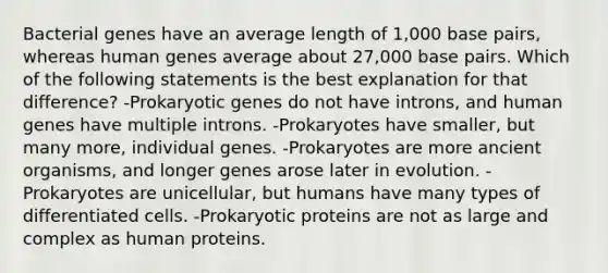 Bacterial genes have an average length of 1,000 base pairs, whereas human genes average about 27,000 base pairs. Which of the following statements is the best explanation for that difference? -Prokaryotic genes do not have introns, and human genes have multiple introns. -Prokaryotes have smaller, but many more, individual genes. -Prokaryotes are more ancient organisms, and longer genes arose later in evolution. -Prokaryotes are unicellular, but humans have many types of differentiated cells. -Prokaryotic proteins are not as large and complex as human proteins.