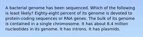 A bacterial genome has been sequenced. Which of the following is least likely? Eighty-eight percent of its genome is devoted to protein-coding sequences or RNA genes. The bulk of its genome is contained in a single chromosome. It has about 8.4 million nucleotides in its genome. It has introns. It has plasmids.