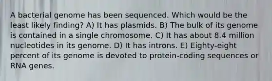 A bacterial genome has been sequenced. Which would be the least likely finding? A) It has plasmids. B) The bulk of its genome is contained in a single chromosome. C) It has about 8.4 million nucleotides in its genome. D) It has introns. E) Eighty-eight percent of its genome is devoted to protein-coding sequences or RNA genes.