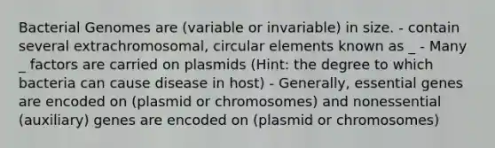 Bacterial Genomes are (variable or invariable) in size. - contain several extrachromosomal, circular elements known as _ - Many _ factors are carried on plasmids (Hint: the degree to which bacteria can cause disease in host) - Generally, essential genes are encoded on (plasmid or chromosomes) and nonessential (auxiliary) genes are encoded on (plasmid or chromosomes)