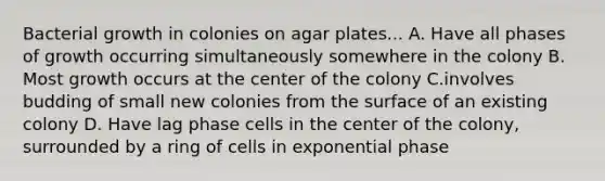 Bacterial growth in colonies on agar plates... A. Have all phases of growth occurring simultaneously somewhere in the colony B. Most growth occurs at the center of the colony C.involves budding of small new colonies from the surface of an existing colony D. Have lag phase cells in the center of the colony, surrounded by a ring of cells in exponential phase