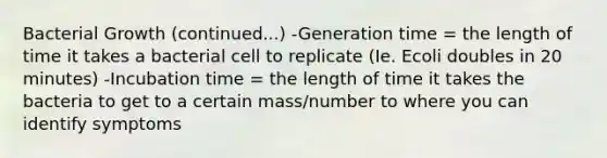 Bacterial Growth (continued...) -Generation time = the length of time it takes a bacterial cell to replicate (Ie. Ecoli doubles in 20 minutes) -Incubation time = the length of time it takes the bacteria to get to a certain mass/number to where you can identify symptoms