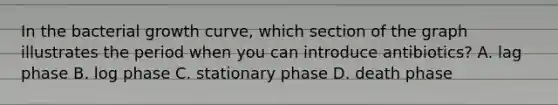 In the bacterial growth curve, which section of the graph illustrates the period when you can introduce antibiotics? A. lag phase B. log phase C. stationary phase D. death phase