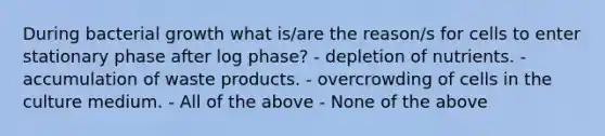 During bacterial growth what is/are the reason/s for cells to enter stationary phase after log phase? - depletion of nutrients. - accumulation of waste products. - overcrowding of cells in the culture medium. - All of the above - None of the above