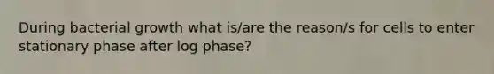 During bacterial growth what is/are the reason/s for cells to enter stationary phase after log phase?