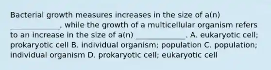 Bacterial growth measures increases in the size of a(n) _____________, while the growth of a multicellular organism refers to an increase in the size of a(n) _____________. A. eukaryotic cell; prokaryotic cell B. individual organism; population C. population; individual organism D. prokaryotic cell; eukaryotic cell