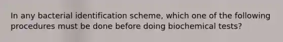 In any bacterial identification scheme, which one of the following procedures must be done before doing biochemical tests?