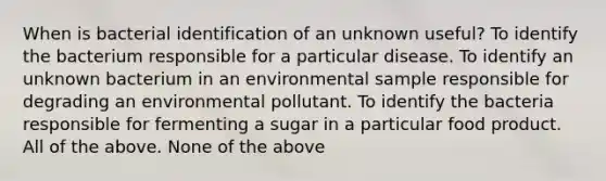 When is bacterial identification of an unknown useful? To identify the bacterium responsible for a particular disease. To identify an unknown bacterium in an environmental sample responsible for degrading an environmental pollutant. To identify the bacteria responsible for fermenting a sugar in a particular food product. All of the above. None of the above